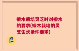 椴木栽培灵芝时对椴木的要求(椴木栽培的灵芝生长条件要求)