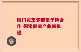 厦门灵芝多糖孢子粉合作 探索健康产业新机遇
