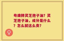 粤康牌灵芝孢子油？灵芝孢子油，成分是什么？怎么就这么贵？