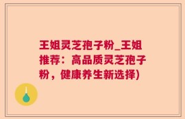 王姐灵芝孢子粉_王姐推荐：高品质灵芝孢子粉，健康养生新选择)
