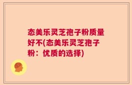 态美乐灵芝孢子粉质量好不(态美乐灵芝孢子粉：优质的选择)
