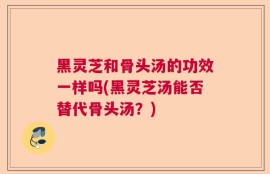 黑灵芝和骨头汤的功效一样吗(黑灵芝汤能否替代骨头汤？)