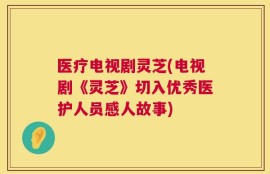 医疗电视剧灵芝(电视剧《灵芝》切入优秀医护人员感人故事)