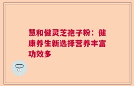 慧和健灵芝孢子粉：健康养生新选择营养丰富功效多