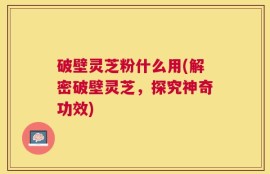 破壁灵芝粉什么用(解密破壁灵芝，探究神奇功效)