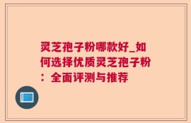灵芝孢子粉哪款好_如何选择优质灵芝孢子粉：全面评测与推荐