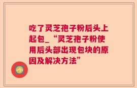 吃了灵芝孢子粉后头上起包_“灵芝孢子粉使用后头部出现包块的原因及解决方法”