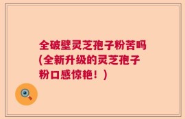 全破壁灵芝孢子粉苦吗(全新升级的灵芝孢子粉口感惊艳！)