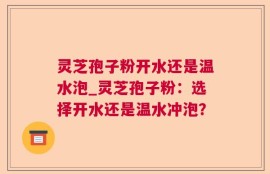 灵芝孢子粉开水还是温水泡_灵芝孢子粉：选择开水还是温水冲泡？
