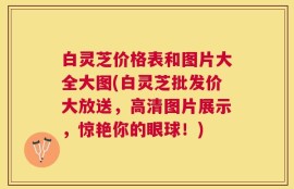 白灵芝价格表和图片大全大图(白灵芝批发价大放送，高清图片展示，惊艳你的眼球！)