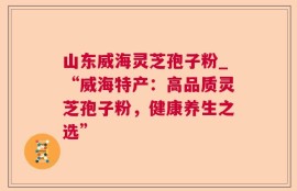 山东威海灵芝孢子粉_“威海特产：高品质灵芝孢子粉，健康养生之选”