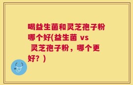 喝益生菌和灵芝孢子粉哪个好(益生菌 vs 灵芝孢子粉，哪个更好？)