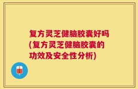复方灵芝健脑胶囊好吗(复方灵芝健脑胶囊的功效及安全性分析)
