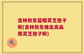 吉林敖东蓝帽灵芝孢子粉(吉林敖东推出高品质灵芝孢子粉)