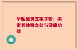 华弘破灵芝孢子粉：探索其独特之处与健康功效