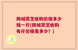 同城灵芝收购价格多少钱一斤(同城灵芝收购每斤价格是多少？)