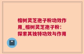 榕树灵芝孢子粉功效作用_榕树灵芝孢子粉：探索其独特功效与作用