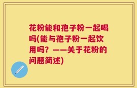 花粉能和孢子粉一起喝吗(能与孢子粉一起饮用吗？——关于花粉的问题简述)