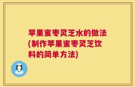 苹果蜜枣灵芝水的做法(制作苹果蜜枣灵芝饮料的简单方法)