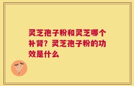 灵芝孢子粉和灵芝哪个补肾？灵芝孢子粉的功效是什么