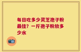每日吃多少灵芝孢子粉最佳？一斤孢子粉放多少水