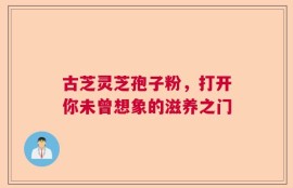 古芝灵芝孢子粉，打开你未曾想象的滋养之门
