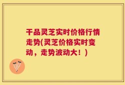 干品灵芝实时价格行情走势(灵芝价格实时变动，走势波动大！)