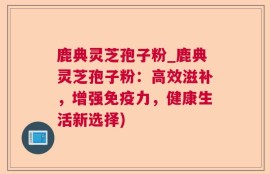 鹿典灵芝孢子粉_鹿典灵芝孢子粉：高效滋补，增强免疫力，健康生活新选择)