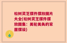 松树灵芝摆件摆放图片大全(松树灵芝摆件摆放图集：美轮美奂的家居摆设)