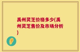 禹州灵芝价格多少(禹州灵芝售价及市场分析)
