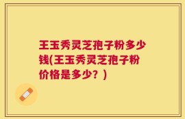 王玉秀灵芝孢子粉多少钱(王玉秀灵芝孢子粉价格是多少？)