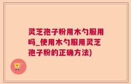 灵芝孢子粉用木勺服用吗_使用木勺服用灵芝孢子粉的正确方法)
