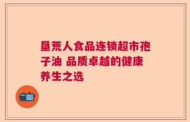 垦荒人食品连锁超市孢子油 品质卓越的健康养生之选