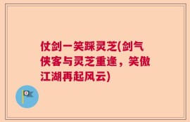 仗剑一笑踩灵芝(剑气侠客与灵芝重逢，笑傲江湖再起风云)