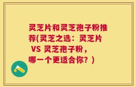 灵芝片和灵芝孢子粉推荐(灵芝之选：灵芝片 VS 灵芝孢子粉，哪一个更适合你？)