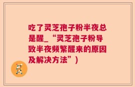吃了灵芝孢子粉半夜总是醒_“灵芝孢子粉导致半夜频繁醒来的原因及解决方法”)