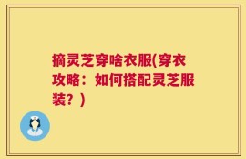 摘灵芝穿啥衣服(穿衣攻略：如何搭配灵芝服装？)