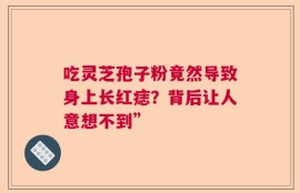吃灵芝孢子粉竟然导致身上长红痣？背后让人意想不到”