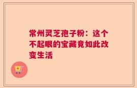 常州灵芝孢子粉：这个不起眼的宝藏竟如此改变生活