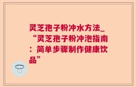 灵芝孢子粉冲水方法_“灵芝孢子粉冲泡指南：简单步骤制作健康饮品”