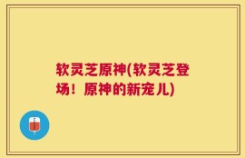 软灵芝原神(软灵芝登场！原神的新宠儿)