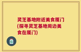 灵芝基地附近美食厦门(探寻灵芝基地周边美食在厦门)