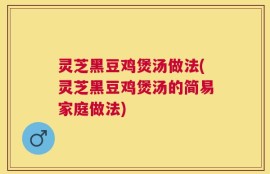 灵芝黑豆鸡煲汤做法(灵芝黑豆鸡煲汤的简易家庭做法)