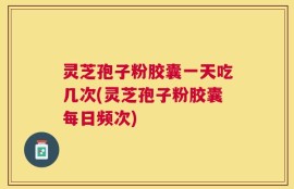 灵芝孢子粉胶囊一天吃几次(灵芝孢子粉胶囊每日频次)