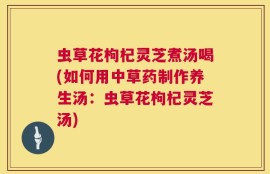 虫草花枸杞灵芝煮汤喝(如何用中草药制作养生汤：虫草花枸杞灵芝汤)