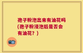 孢子粉泡出来有油花吗(孢子粉浸泡后是否会有油花？)