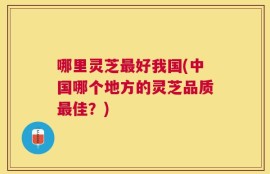 哪里灵芝最好我国(中国哪个地方的灵芝品质最佳？)