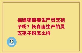 福建哪里要生产灵芝孢子粉？长白山生产的灵芝孢子粉怎么样