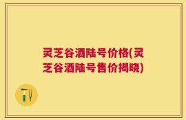 灵芝谷酒陆号价格(灵芝谷酒陆号售价揭晓)