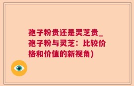 孢子粉贵还是灵芝贵_孢子粉与灵芝：比较价格和价值的新视角)